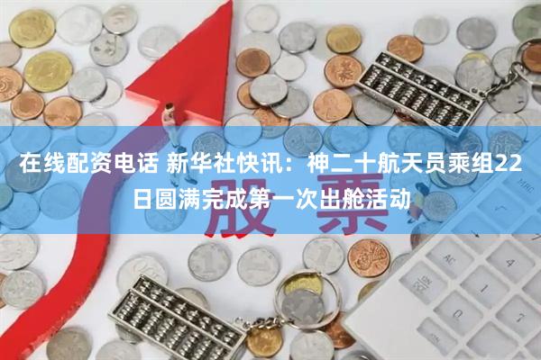 在线配资电话 新华社快讯：神二十航天员乘组22日圆满完成第一次出舱活动
