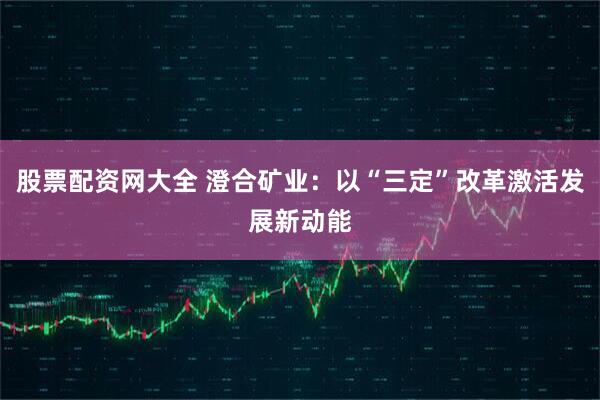 股票配资网大全 澄合矿业：以“三定”改革激活发展新动能