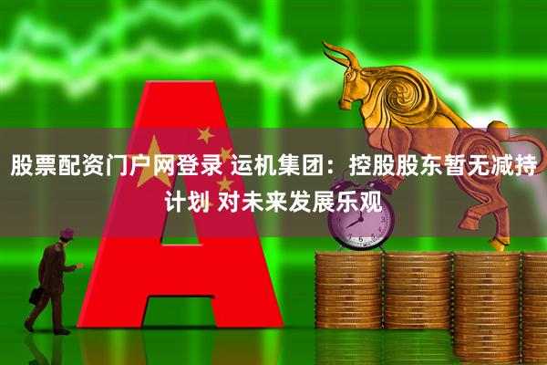 股票配资门户网登录 运机集团：控股股东暂无减持计划 对未来发展乐观