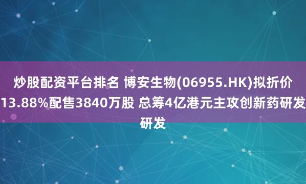 炒股配资平台排名 博安生物(06955.HK)拟折价13.88%配售3840万股 总筹4亿港元主攻创新药研发