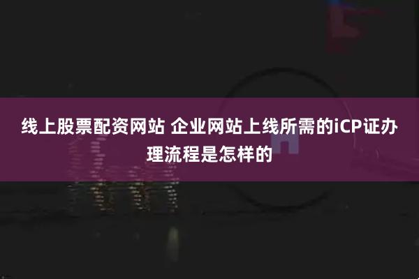 线上股票配资网站 企业网站上线所需的iCP证办理流程是怎样的