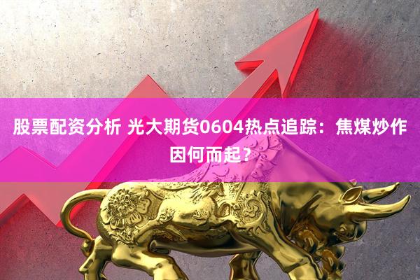 股票配资分析 光大期货0604热点追踪:焦煤炒作因何而起?