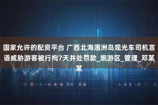 国家允许的配资平台 广西北海涠洲岛观光车司机言语威胁游客被行拘7天并处罚款_旅游区_管理_邓某