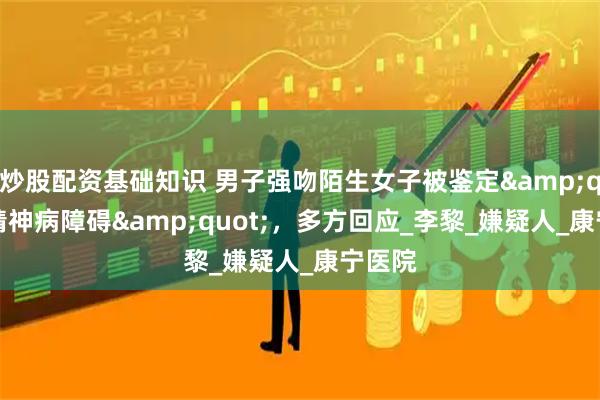 炒股配资基础知识 男子强吻陌生女子被鉴定"精神病障碍"，多方回应_李黎_嫌疑人_康宁医院