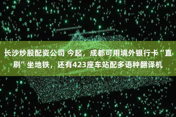 长沙炒股配资公司 今起，成都可用境外银行卡“直刷”坐地铁，还有423座车站配多语种翻译机