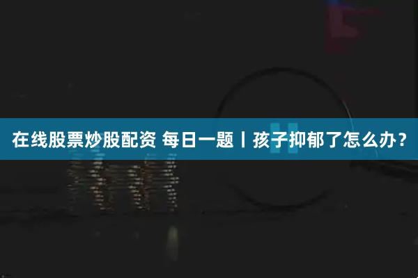在线股票炒股配资 每日一题丨孩子抑郁了怎么办？